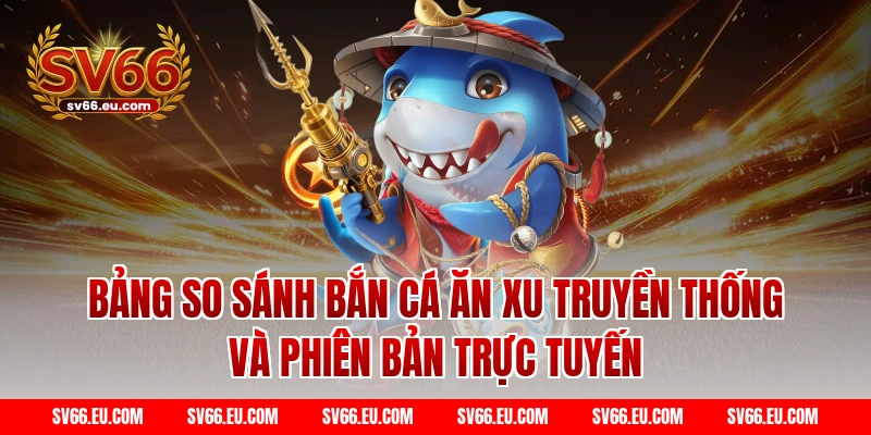 Bảng so sánh Bắn cá ăn xu truyền thống và phiên bản trực tuyến